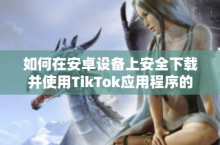 如何在安卓設(shè)備上安全下載并使用TikTok應(yīng)用程序的完整指南