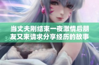 當(dāng)丈夫剛結(jié)束一夜激情后朋友又來(lái)請(qǐng)求分享經(jīng)歷的故事
