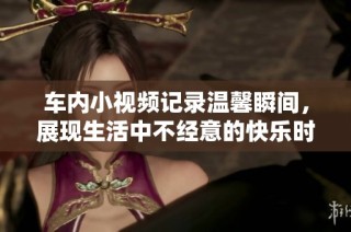 車內小視頻記錄溫馨瞬間，展現生活中不經意的快樂時光