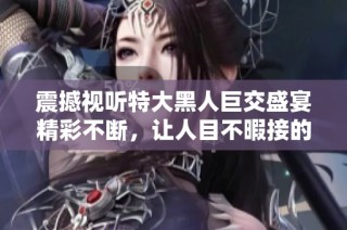 震撼視聽特大黑人巨交盛宴精彩不斷，讓人目不暇接的體驗