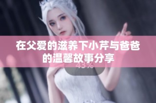 在父愛的滋養(yǎng)下小芹與爸爸的溫馨故事分享