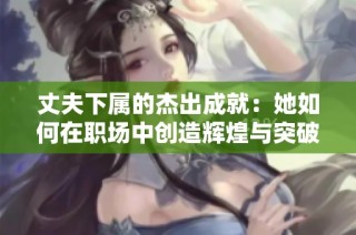 丈夫下屬的杰出成就：她如何在職場中創造輝煌與突破