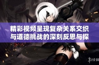 精彩視頻呈現(xiàn)復(fù)雜關(guān)系交織與道德挑戰(zhàn)的深刻反思與探討