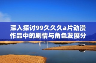 深入探討99久久久a片動漫作品中的劇情與角色發展分析