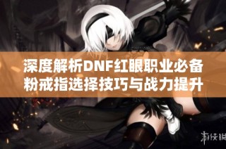 深度解析DNF紅眼職業必備粉戒指選擇技巧與戰力提升指南