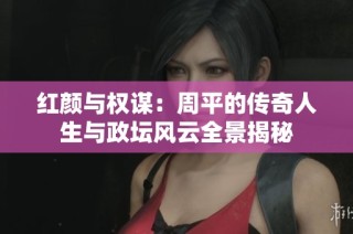 紅顏與權謀：周平的傳奇人生與政壇風云全景揭秘