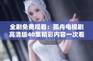 全劇免費(fèi)觀看：孤舟電視劇高清版40集精彩內(nèi)容一次看個(gè)夠！