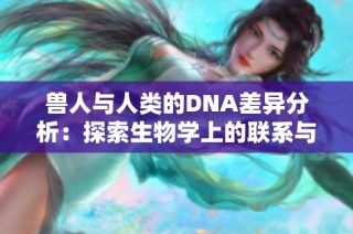 獸人與人類的DNA差異分析：探索生物學(xué)上的聯(lián)系與分歧