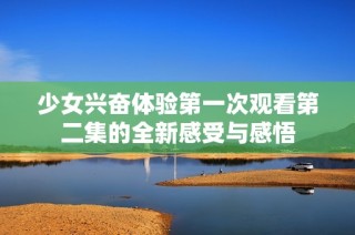 少女興奮體驗第一次觀看第二集的全新感受與感悟