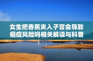女生把香蕉夾入子宮會導致癌癥風險嗎相關解讀與科普知識