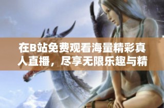 在B站免費觀看海量精彩真人直播，盡享無限樂趣與精彩瞬間