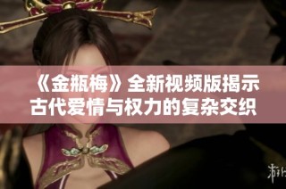 《金瓶梅》全新視頻版揭示古代愛情與權力的復雜交織之旅