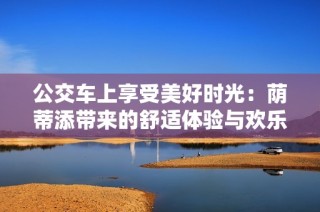 公交車(chē)上享受美好時(shí)光：蔭蒂添帶來(lái)的舒適體驗(yàn)與歡樂(lè)瞬間