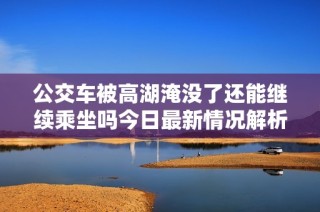 公交車被高湖淹沒了還能繼續(xù)乘坐嗎今日最新情況解析