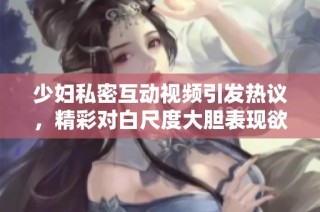 少婦私密互動視頻引發(fā)熱議，精彩對白尺度大膽表現欲望與激情
