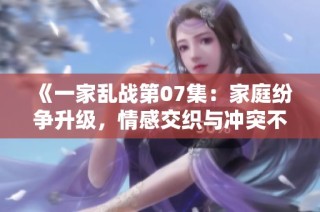 《一家亂戰(zhàn)第07集：家庭紛爭升級(jí)，情感交織與沖突不斷》