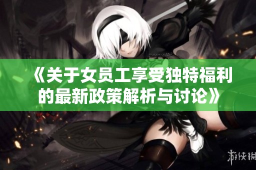 《關于女員工享受獨特福利的最新政策解析與討論》