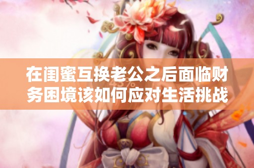 在閨蜜互換老公之后面臨財務困境該如何應對生活挑戰(zhàn)與選擇