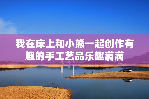 我在床上和小熊一起創作有趣的手工藝品樂趣滿滿