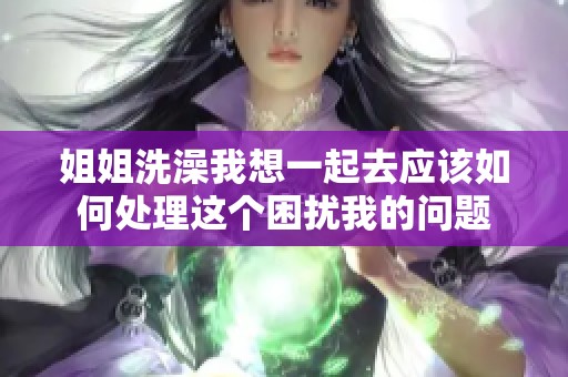 姐姐洗澡我想一起去應(yīng)該如何處理這個(gè)困擾我的問題