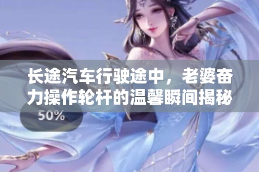 長(zhǎng)途汽車行駛途中，老婆奮力操作輪桿的溫馨瞬間揭秘