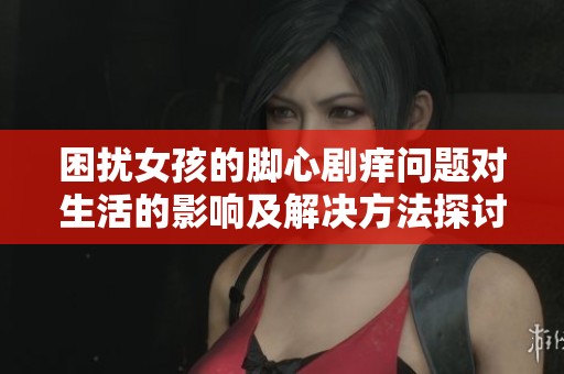 困擾女孩的腳心劇癢問(wèn)題對(duì)生活的影響及解決方法探討