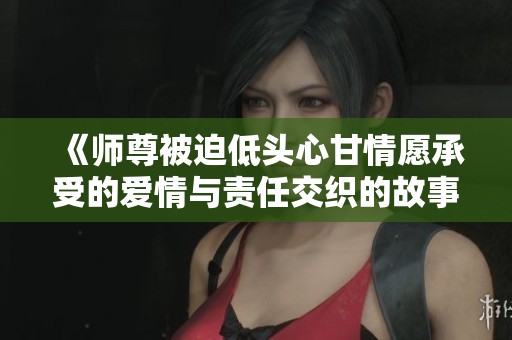《師尊被迫低頭心甘情愿承受的愛情與責(zé)任交織的故事》