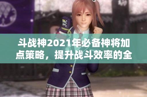 斗戰(zhàn)神2021年必備神將加點策略，提升戰(zhàn)斗效率的全面指南