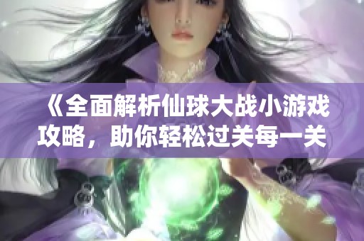 《全面解析仙球大戰小游戲攻略，助你輕松過關每一關》