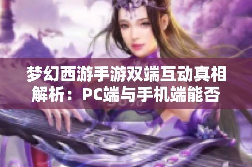 夢幻西游手游雙端互動真相解析：PC端與手機端能否互通？