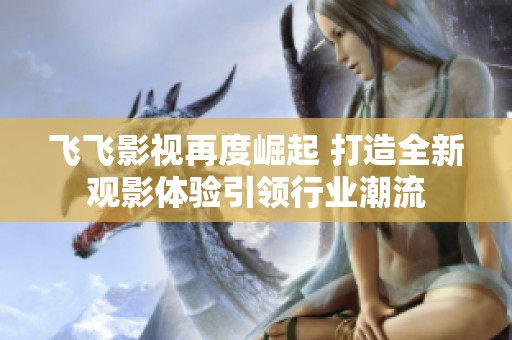 飛飛影視再度崛起 打造全新觀影體驗引領行業潮流