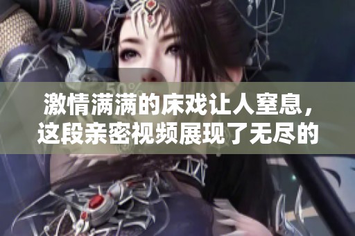 激情滿滿的床戲讓人窒息，這段親密視頻展現了無盡的愛與渴望