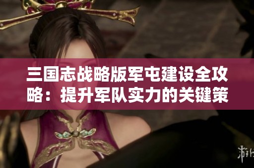 三國志戰(zhàn)略版軍屯建設全攻略：提升軍隊實力的關鍵策略解析