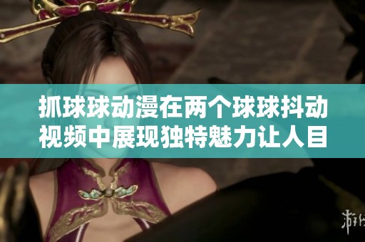 抓球球動漫在兩個球球抖動視頻中展現(xiàn)獨特魅力讓人目不轉睛