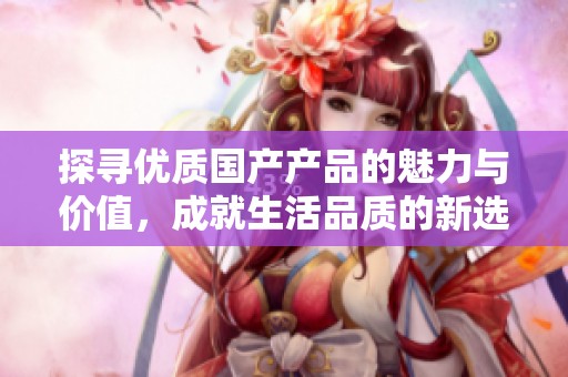 探尋優(yōu)質(zhì)國產(chǎn)產(chǎn)品的魅力與價值，成就生活品質(zhì)的新選擇