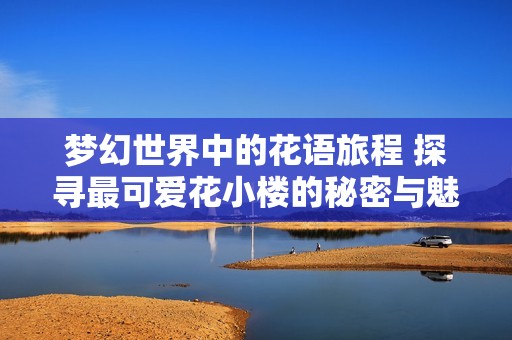 夢(mèng)幻世界中的花語(yǔ)旅程 探尋最可愛花小樓的秘密與魅力