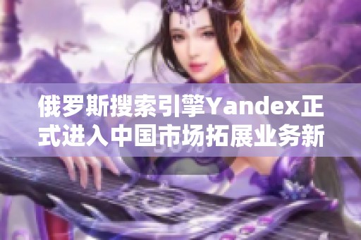 俄羅斯搜索引擎Yandex正式進(jìn)入中國市場拓展業(yè)務(wù)新機(jī)會