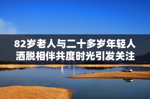 82歲老人與二十多歲年輕人灑脫相伴共度時光引發(fā)關(guān)注與議論