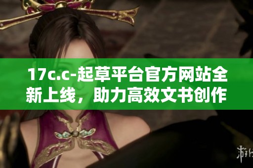 17c.c-起草平臺官方網站全新上線，助力高效文書創作與管理