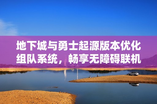地下城與勇士起源版本優(yōu)化組隊(duì)系統(tǒng)，暢享無(wú)障礙聯(lián)機(jī)新體驗(yàn)