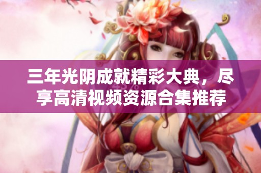 三年光陰成就精彩大典，盡享高清視頻資源合集推薦