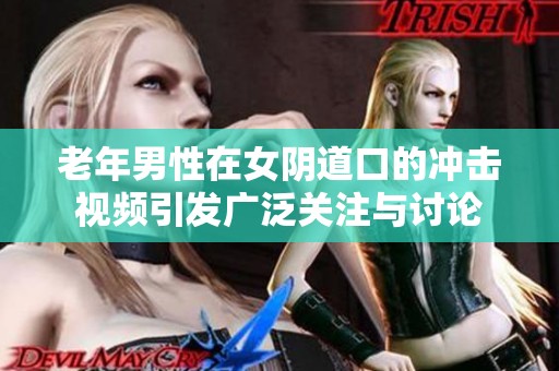 老年男性在女陰道口的沖擊視頻引發(fā)廣泛關注與討論