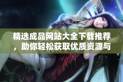 精選成品網(wǎng)站大全下載推薦，助你輕松獲取優(yōu)質(zhì)資源與便捷服務(wù)