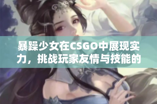 暴躁少女在CSGO中展現實力，挑戰玩家友情與技能的極限精彩時刻