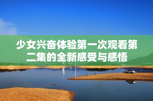 少女興奮體驗第一次觀看第二集的全新感受與感悟