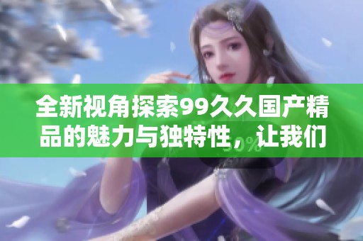 全新視角探索99久久國產精品的魅力與獨特性，讓我們一起揭開其背后的故事