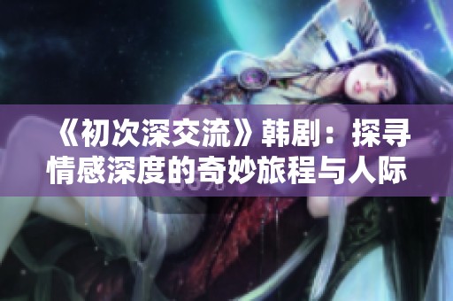 《初次深交流》韓劇：探尋情感深度的奇妙旅程與人際關(guān)系的微妙變化