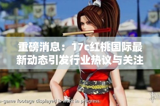 重磅消息：17c紅桃國際最新動態(tài)引發(fā)行業(yè)熱議與關注