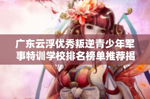 廣東云浮優秀叛逆青少年軍事特訓學校排名榜單推薦揭秘