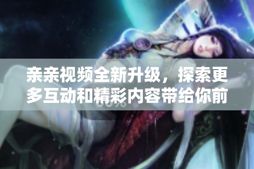 親親視頻全新升級，探索更多互動和精彩內容帶給你前所未有的體驗